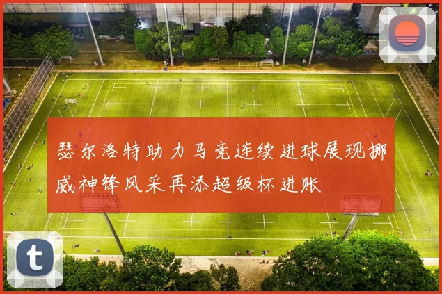 瑟尔洛特助力马竞连续进球展现挪威神锋风采再添超级杯进账