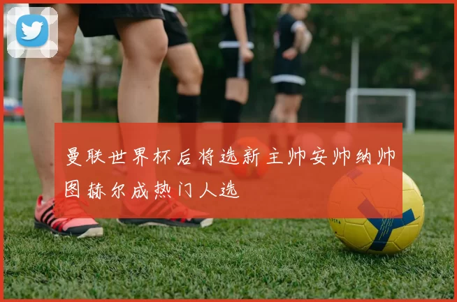 曼联世界杯后将选新主帅安帅纳帅图赫尔成热门人选