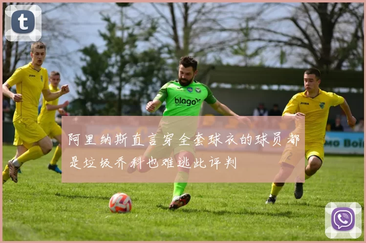 阿里纳斯直言穿全套球衣的球员都是垃圾乔科也难逃此评判