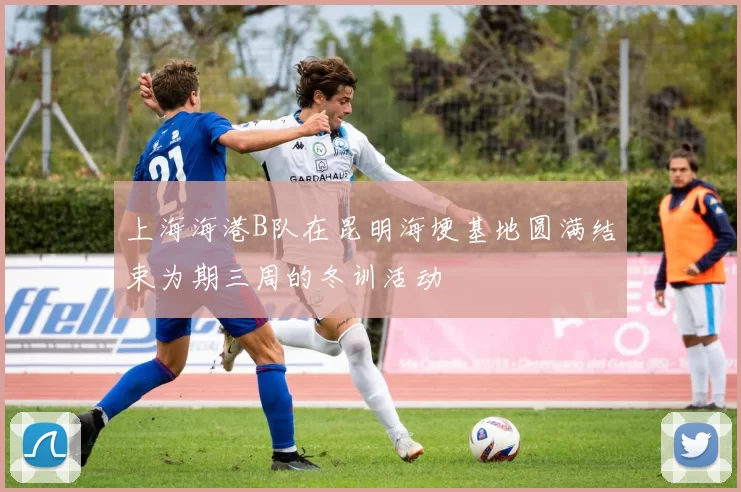 上海海港B队在昆明海埂基地圆满结束为期三周的冬训活动