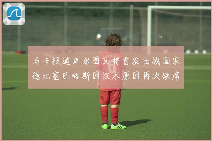 马卡报道库尔图瓦将首发出战国家德比塞巴略斯因技术原因再次缺席